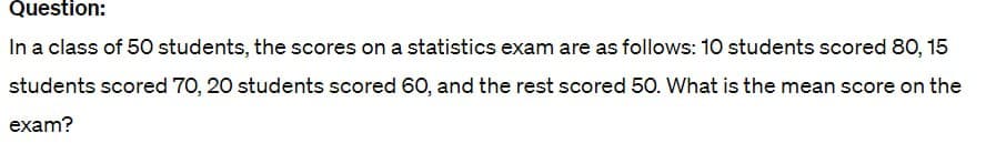 Question:
In a class of 50 students, the scores on a statistics exam are as follows: 10 students scored 80, 15
students scored 70, 20 students scored 60, and the rest scored 50. What is the mean score on the
exam?