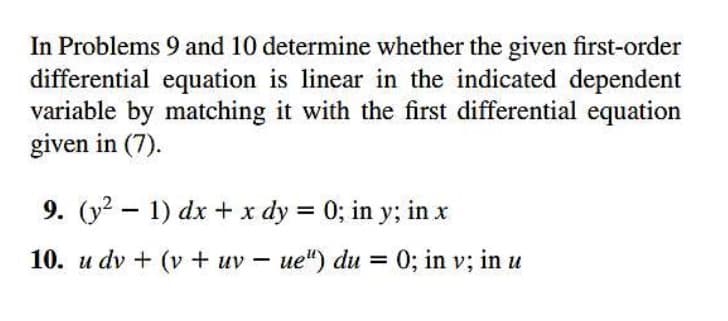 In Problems 9 and 10 determine whether the given first-order
differential equation is linear in the indicated dependent
variable by matching it with the first differential equation
given in (7).
9. (y2 – 1) dx + x dy = 0; in y; in x
%3D
10. u dv + (v + uv – ue") du = 0; in v; in u
