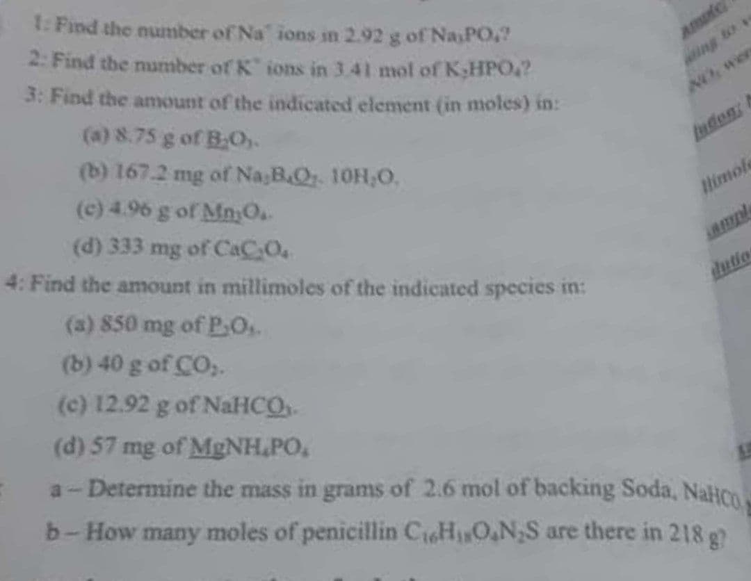 1: Find the number of Na' ions in 2.92 g of NasPO.
2: Find the number of K ions in 3.41 mol of K;HPO?
3: Find the anmount of the indicated element (in moles) in:
ing to
(a) 8.75 g of B.O.
(b) 167.2 mg of Na;B.Or. 10H,0.
NO Wer
(c) 4.96 g of MnyO.
udon
(d) 333 mg of CaC O.
4: Find the amount in millimoles of the indicated species in:
Himole
(a) 850 mg of P.O.
dutio
(b) 40 g of CO,.
(c) 12.92 g of NaHCO
(d) 57 mg of MgNH,PO,
a-Determine the mass in grams of 2.6 mol of backing Soda, Nalion
b-How many moles of penicillin CiHON,S are there in 218 g
