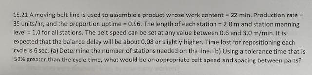 15.21 A moving belt line is used to assemble a product whose work content = 22 min. Production rate =
35 units/hr, and the proportion uptime = 0.96. The length of each station = 2.0 m and station manning
level = 1.0 for all stations. The belt speed can be set at any value between 0.6 and 3.0 m/min. It is
expected that the balance delay will be about 0.08 or slightly higher. Time lost for repositioning each
cycle is 6 sec. (a) Determine the number of stations needed on the line. (b) Using a tolerance time that is
!!
%!
50% greater than the cycle time, what would be an appropriate belt speed and spacing between parts?
