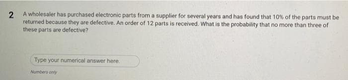 A wholesaler has purchased electronic parts from a supplier for several years and has found that 10% of the parts must be
returned because they are defective. An order of 12 parts is received. What is the probability that no more than three of
these parts are defective?
Type your numerical answer here.
Numbers only
