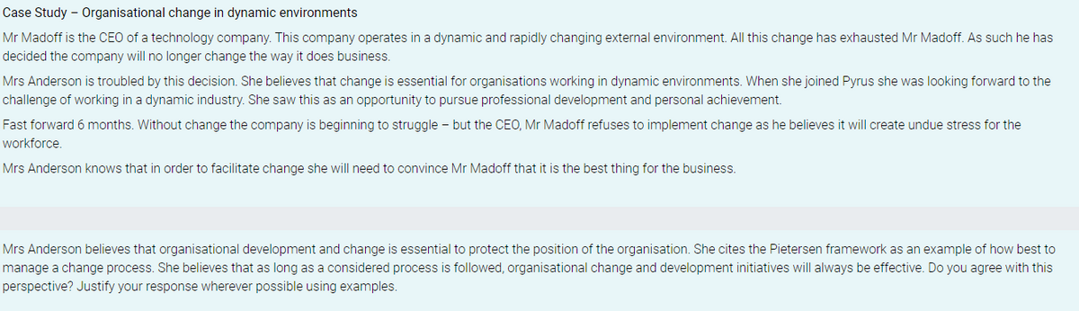Case Study - Organisational change in dynamic environments
Mr Madoff is the CEO of a technology company. This company operates in a dynamic and rapidly changing external environment. All this change has exhausted Mr Madoff. As such he has
decided the company will no longer change the way it does business.
Mrs Anderson is troubled by this decision. She believes that change is essential for organisations working in dynamic environments. When she joined Pyrus she was looking forward to the
challenge of working in a dynamic industry. She saw this as an opportunity to pursue professional development and personal achievement.
Fast forward 6 months. Without change the company is beginning to struggle - but the CEO, Mr Madoff refuses to implement change as he believes it will create undue stress for the
workforce.
Mrs Anderson knows that in order to facilitate change she will need to convince Mr Madoff that it is the best thing for the business.
Mrs Anderson believes that organisational development and change is essential to protect the position of the organisation. She cites the Pietersen framework as an example of how best to
manage a change process. She believes that as long as a considered process is followed, organisational change and development initiatives will always be effective. Do you agree with this
perspective? Justify your response wherever possible using examples.
