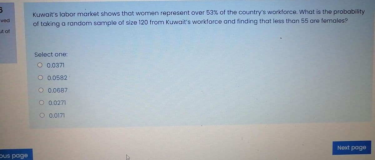 Kuwait's labor market shows that women represent over 53% of the country's workforce. What is the probability
of taking a random sample of size 120 from Kuwait's workforce and finding that less than 55 are females?
ved
ut of
Select one:
O 0.0371
O 0.0582
O 0.0687
O 0.0271
O 0.0171
Next page
ous page
