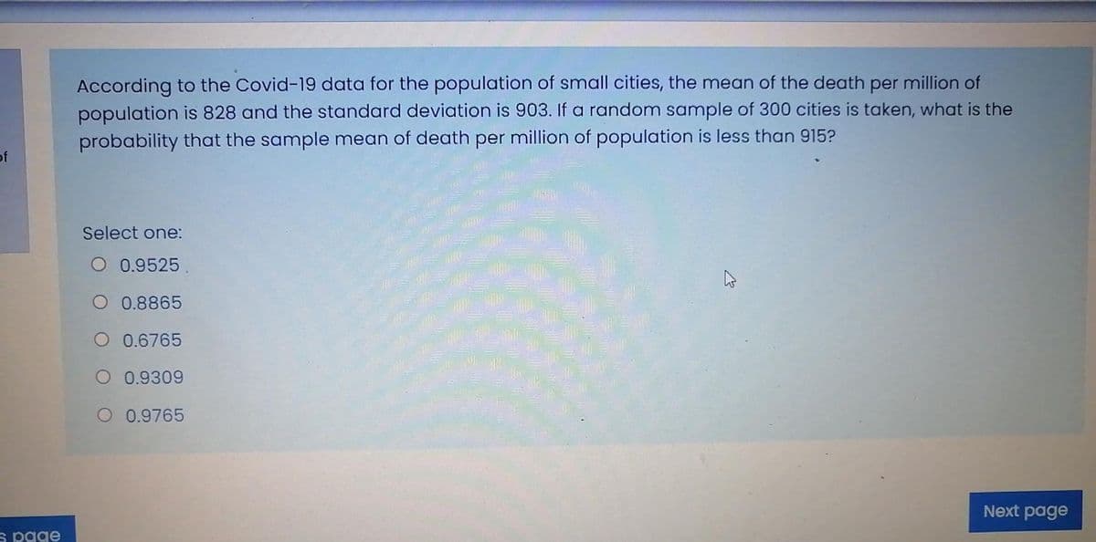 According to the Covid-19 data for the population of small cities, the mean of the death per million of
population is 828 and the standard deviation is 903. If a random sample of 300 cities is taken, what is the
probability that the sample mean of death per million of population is less than 915?
of
Select one:
O 0.9525.
O 0.8865
O 0.6765
著
O 0.9309
O 0.9765
Next page
s page
