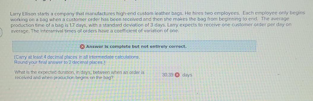 Larry Ellison starts a company that manufactures high-end custom leather bags. He hires two employees. Each employee only begins
working on a bag when a customer order has been received and then she makes the bag from beginning to end. The average
production time of a bag is 1.7 days, with a standard deviation of 3 days. Larry expects to receive one customer order per day on
average. The interarrival times of orders have a coefficient of variation of one.
X Answer Is complete but not entirely correct.
(Carry at least 4 decimal places in all intermediate calculations.
Round your final answer to 2 decimal places.)
What is the expected duration, in days, between when an order is
received and when production begins on the bag?
30.39 8 days
