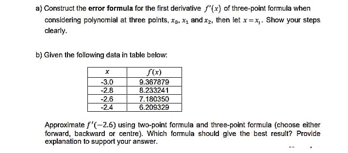a) Construct the error formula for the first derivative f'(x) of three-point formula when
considering polynomial at three points, xp, X1 and x2, then let x=x,. Show your steps
clearly.
b) Given the following data in table below:
f(x)
-3.0
9.367879
8.233241
7.180350
6.209329
-2.8
-2.6
-2.4
Approximate f'(-2.6) using two-point formula and three-point formula (choose either
forward, backward or centre). Which formula should give the best result? Provide
explanation to support your answer.

