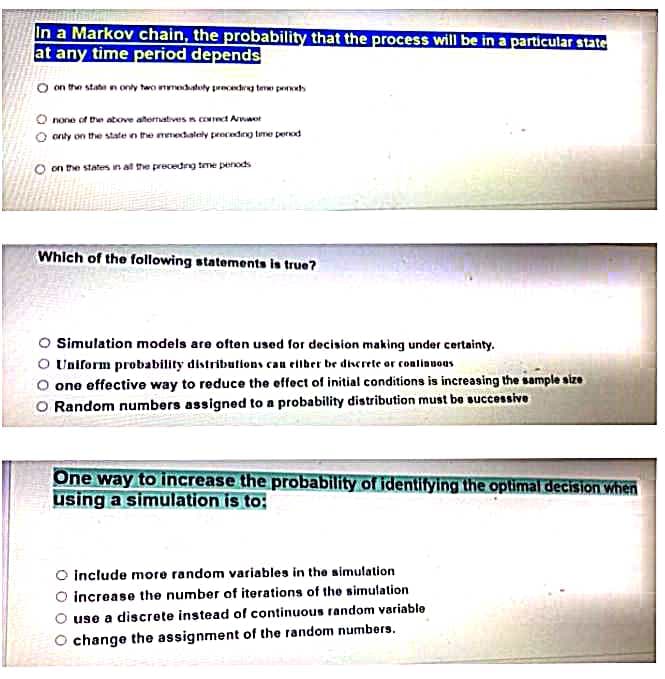 In a Markov chain, the probability that the process will be ina particular state
at any time period depends
O on the state n only tao nmedatuly peeetrg teme petts
O none of the atove atermatives n cot Arwwot
onty on the stateen the mmedalely preceding tume perod
O on the staters in al the precedng tme penods
Which of the following statements is true?
Simulation models are often used for decision making under certainty.
O Unlform probability distributions can eltber be diserete or conlinuous
O one effective way to reduce the effect of initial conditions is increasing the sample size
O Random numbers assigned to a probability distribution must be successive
One way to increase the probability of identitying the optimal decision when
using a simulation is to:
O include more random variables in the simulation
O increase the number of iterations of the simulation
use a discrete instead of continuous random variable
change the assignment of the random numbers.
