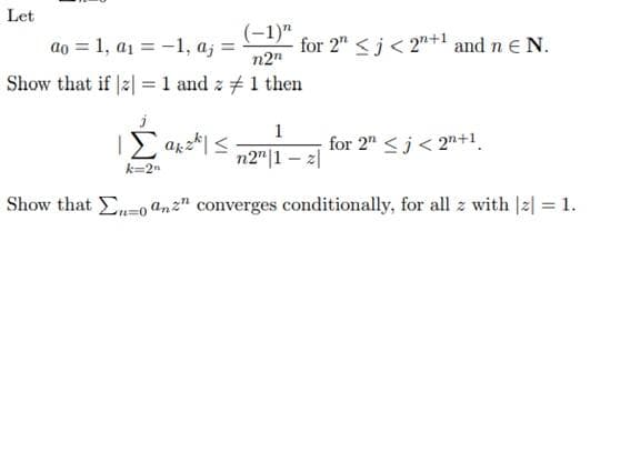 Let
ao = 1, a1 = -1, aj =
(-1)"
for 2" <j< 2"+1 and n e N.
n2"
Show that if 2 = 1 and z #1 then
ΙΣ α<
1
for 2" <j< 2"+1.
n2"|1 – 2|
k=2n
Show that -o an2" converges conditionally, for all z with |2| = 1.
