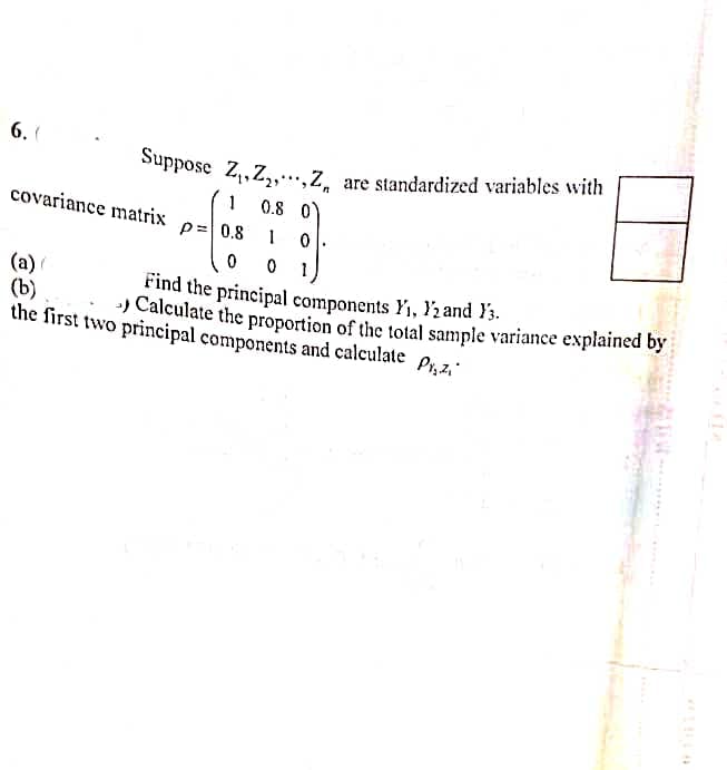 Suppose Z,,Z,,Z̟ are standardized variables with
6. (
0.8 0°
covariance matrix
= 0.8
0 1
(a)
(b)
the first two principal components and calculate P,z,
Find the principal components Y1, Y2 and }3.
) Calculate the proportion of the total sample variance explained by
