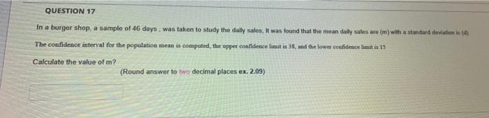 QUESTION 17
In a burger shop, a sample of 46 days, was taken to study the dally sales, It was found that the mean daily sales are (m) with a standard deviation is (d)
The confidence interval for the population mean is computed, the upper confidence limit in 38, and the lower confidence limit is 15
Calculate the value of m?
(Round answer to two decimal places ex. 2.09)
