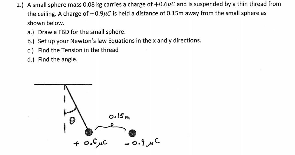 2.) A small sphere mass 0.08 kg carries a charge of +0.6uC and is suspended by a thin thread from
the ceiling. A charge of-0.9µC is held a distance of 0.15m away from the small sphere as
shown below.
a.) Draw a FBD for the small sphere.
b.) Set up your Newton's law Equations in the x and y directions.
c.) Find the Tension in the thread
d.) Find the angle.
o.15m
+ 0.6µC
- 0.9 uC
