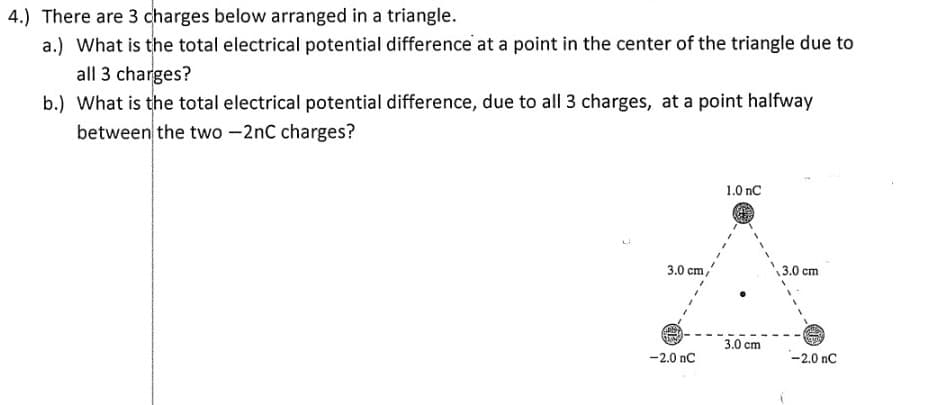 4.) There are 3 charges below arranged in a triangle.
a.) What is the total electrical potential difference at a point in the center of the triangle due to
all 3 charges?
b.) What is the total electrical potential difference, due to all 3 charges, at a point halfway
between the two -2nC charges?
1.0 nC
3.0 cm,
3.0 cm
3.0 cm
-2.0 nC
-2.0 nC
