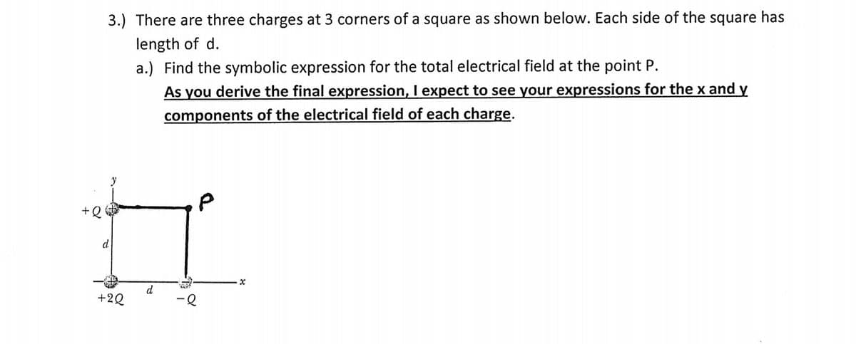 3.) There are three charges at 3 corners of a square as shown below. Each side of the square has
length of d.
a.) Find the symbolic expression for the total electrical field at the point P.
As you derive the final expression, I expect to see your expressions for the x and y
components of the electrical field of each charge.
d
d
+2Q
