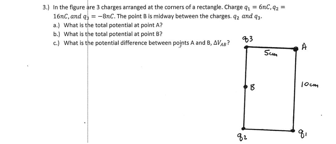 3.) In the figure are 3 charges arranged at the corners of a rectangle. Charge q1 = 6nC, q2 =
16nC, and q =-8nC. The point B is midway between the charges. q2 and q3.
a.) What is the total potential at point A?
b.) What is the total potential at point B?
c.) What is the potential difference between points A and B, AVAB?
83
A
Scm
1ocm
B
82
