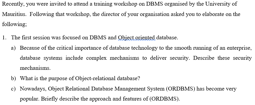 Recently, you were invited to attend a training workshop on DBMS organised by the University of
Mauritius. Following that workshop, the director of your organisation asked you to elaborate on the
following;
1. The first session was focused on DBMS and Qbject oriented database.
a) Because of the critical importance of database technology to the smooth running of an enterprise,
database systems include complex mechanisms to deliver security. Describe these security
mechanisms.
b) What is the purpose of Object-relational database?
c) Nowadays, Object Relational Database Management System (ORDBMS) has become very
popular. Briefly describe the approach and features of (ORDBMS).
