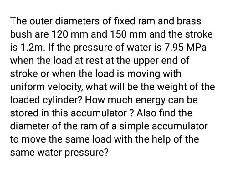 The outer diameters of fixed ram and brass
bush are 120 mm and 150 mm and the stroke
is 1.2m. If the pressure of water is 7.95 MPa
when the load at rest at the upper end of
stroke or when the load is moving with
uniform velocity, what will be the weight of the
loaded cylinder? How much energy can be
stored in this accumulator ? Also find the
diameter of the ram of a simple accumulator
to move the same load with the help of the
same water pressure?
