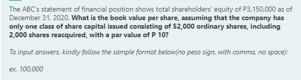 The ABC's statement of financial position shows total shareholders' equity of P3,150,000 as of
December 31, 2020. What is the book value per share, assuming that the company has
only one class of share capital issued consisting of 52,000 ordinary shares, including
2,000 shares reacquired, with a par value of P 10?
To input answers, kindly follow the sample format below(no peso sign, with comma, no space):
ex. 100,000
