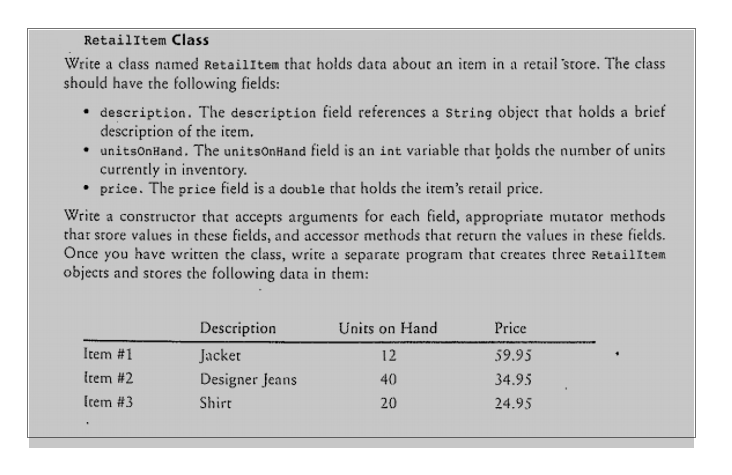 RetailItem Class
Write a class named RetailItem that holds data about an item in a retail store. The class
should have the following fields:
description. The description field references a string object that holds a brief
description of the item.
• unitsonHand. The unitsOnHand field is an int variable that holds che number of units
currently in inventory.
price. The price field is a double that holds the item's retail price.
Write a constructor that accepts arguments for each field, appropriate mutator methods
that store values in these fields, and accessor methods that return the values in these fields.
Once you have written the class, write a separate program that creates three RetaillItem
objects and stores the following data in them:
Description
Units on Hand
Price
Item #1
Jacket
12
59.95
Item #2
Designer Jeans
40
34.95
Irem #3
Shirt
20
24.95
