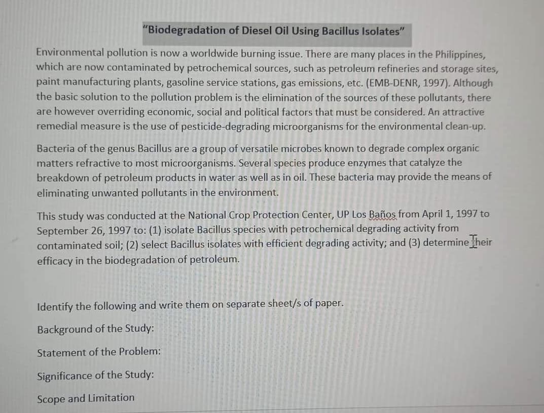 "Biodegradation of Diesel Oil Using Bacillus Isolates"
Environmental pollution is now a worldwide burning issue. There are many places in the Philippines,
which are now contaminated by petrochemical sources, such as petroleum refineries and storage sites,
paint manufacturing plants, gasoline service stations, gas emissions, etc. (EMB-DENR, 1997). Although
the basic solution to the pollution problem is the elimination of the sources of these pollutants, there
are however overriding economic, social and political factors that must be considered. An attractive
remedial measure is the use of pesticide-degrading microorganisms for the environmental clean-up.
Bacteria of the genus Bacillus are a group of versatile microbes known to degrade complex organic
matters refractive to most microorganisms. Several species produce enzymes that catalyze the
breakdown of petroleum products in water as well as in oil. These bacteria may provide the means of
eliminating unwanted pollutants in the environment.
This study was conducted at the National Crop Protection Center, UP Los Baños from April 1, 1997 to
September 26, 1997 to: (1) isolate Bacillus species with petrochemical degrading activity from
contaminated soil; (2) select Bacillus isolates with efficient degrading activity; and (3) determine Their
efficacy in the biodegradation of petroleum.
Identify the following and write them on separate sheet/s of paper.
Background of the Study:
Statement of the Problem:
Significance of the Study:
Scope and Limitation