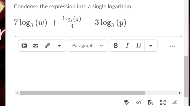 Condense the expression into a single logarithm.
7 log3 (w) +
log3 (x)
4
3 log3 (y)
Paragraph
BIU -
...
</>
