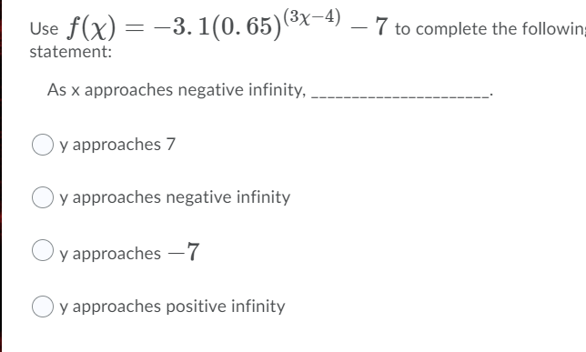 (3x-4)
Use f(x) = -3.1(0. 65)x
7 to complete the followin;
statement:
As x approaches negative infinity, ,
y approaches 7
y approaches negative infinity
y approaches –7
y approaches positive infinity
