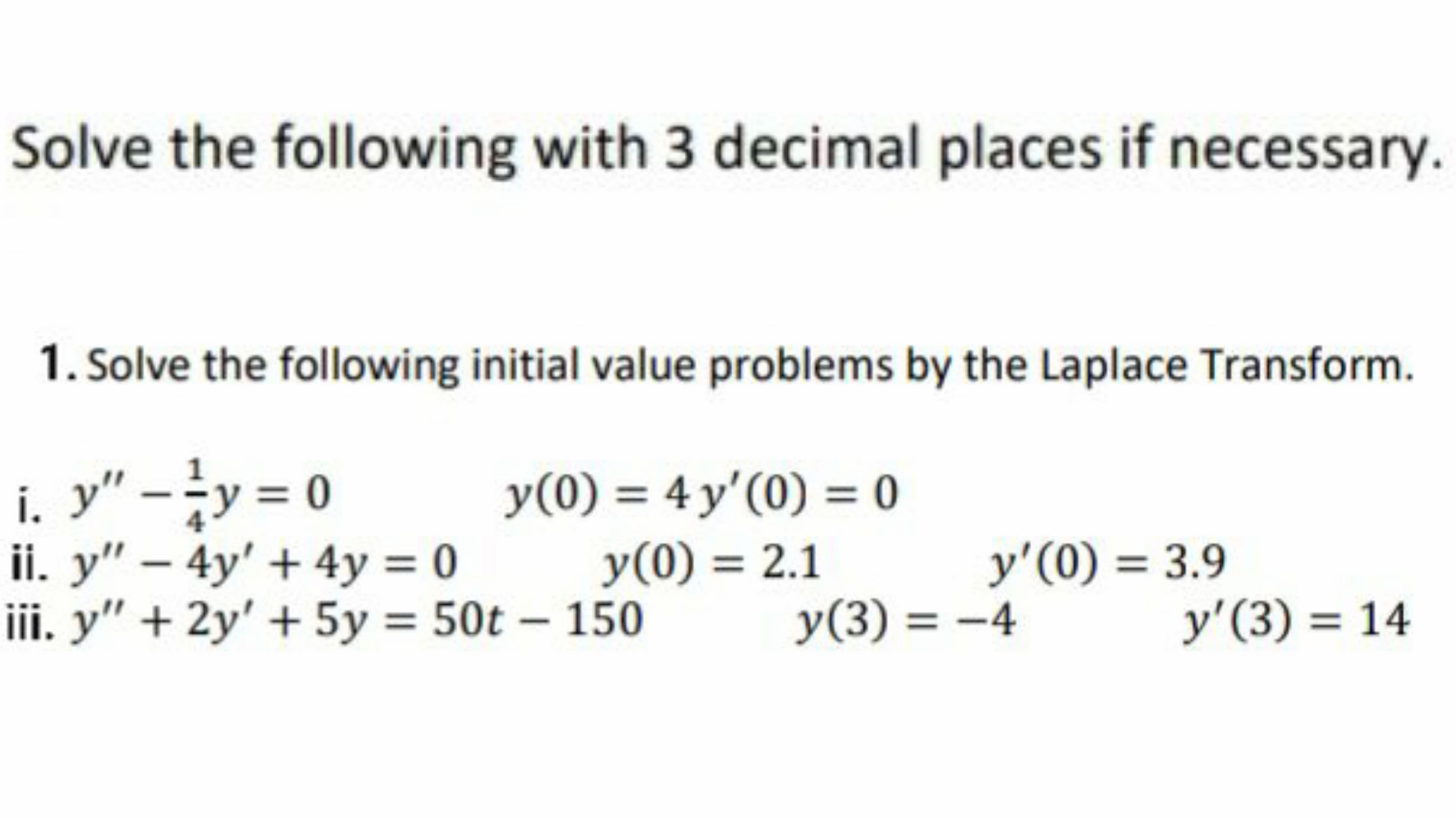 Solve the following with 3 decimal places if necessary.
1. Solve the following initial value problems by the Laplace Transform.
i. y" -y = 0
ii. y" – 4y' + 4y = 0
iii. y" + 2y' + 5y = 50t – 150
y(0) = 4 y'(0) = 0
y(0) = 2.1
4
y'(0) = 3.9
y(3) = -4
y'(3) = 14
%3D
