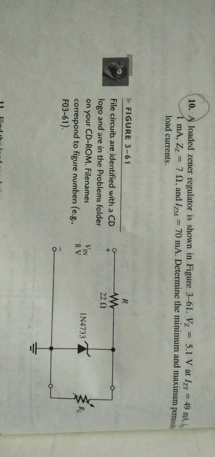 10. A loaded zener regulator is shown in Figure 3-61. Vz = 5.1 V at IZT = 49 mA. L
1 mA, Zz = 7 N, and IzM
%3D
70 mA. Determine the minimum and maximum permissh
%3D
load currents.
FIGURE 3-61
File circuits are identified with a CD
22 N
logo and are in the Problems folder
on your CD-ROM. Filenames
correspond to figure numbers (e.g.,
F03-61).
VIN
8 V
IN4733
RL
