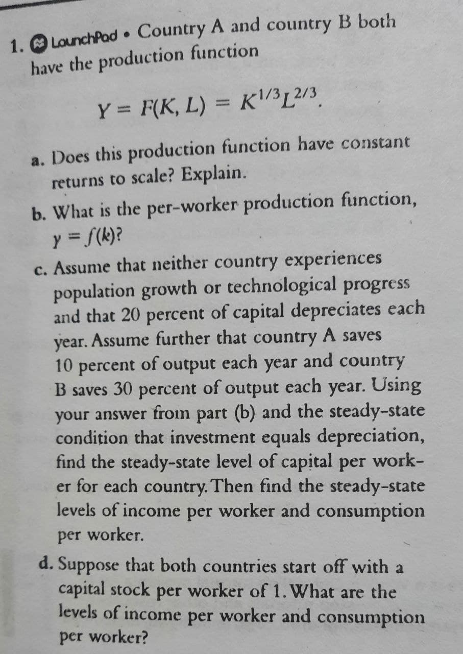 1. O LounchPad • Country A and country B both
have the production function
Y = F(K, L) = K/³L²/3.
a. Does this production function have constant
returns to scale? Explain.
b. What is the per-worker production function,
y = f(k)?
c. Assume that neither country experiences
population growth or technological progress
and that 20 percent of capital depreciates each
year. Assume further that country A saves
10 percent of output each year and country
B saves 30 percent of output each year. Using
your answer from part (b) and the steady-state
condition that investment equals depreciation,
find the steady-state level of capital per work-
er for each country. Then find the steady-state
levels of income per worker and consumption
per worker.
d. Suppose that both countries start off with a
capital stock per worker of 1. What are the
levels of income per worker and consumption
per worker?
