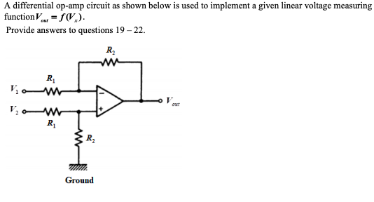A differential op-amp circuit as shown below is used to implement a given linear voltage measuring
functionV = f(V,).
ouf
Provide answers to questions 19 – 22.
ww
V.
V; W
R
out
R2
Ground
