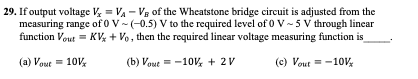 29. If output voltage V = VA - Vg of the Wheatstone bridge circuit is adjusted from the
measuring range of 0 V -(-0.5) V to the required level of 0 V-5 V through lincar
function Vout = KV + Vo, then the required linear voltage measuring function is
(a) Vout = 10V
(b) Vout = -10V, + 2V
(c) Vout = -10V;

