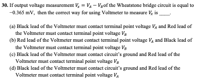 30. If output voltage measurement V, = VA - Vgof the Wheatstone bridge circuit is equal to
-0.365 mV, then the correct way for using Voltmeter to measure V, is
(a) Black lead of the Voltmeter must contact terminal point voltage Va and Red lead of
the Voltmeter must contact terminal point voltage Va
(b) Red lead of the Voltmeter must contact terminal point voltage Va and Black lead of
the Voltmeter must contact terminal point voltage Vg
(c) Black lead of the Voltmeter must contact circuit's ground and Red lead of the
Voltmeter must contact terminal point voltage VB
(d) Black lead of the Voltmeter must contact circuit's ground and Red lead of the
Voltmeter must contact terminal point voltage Va
