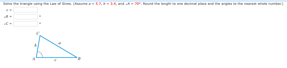 Solve the triangle using the Law of Sines. (Assume a = 5.7, b = 3.4, and zA = 70°. Round the length to one decimal place and the angles to the nearest whole number.)
C =
B =
C =
a
b
A
B
