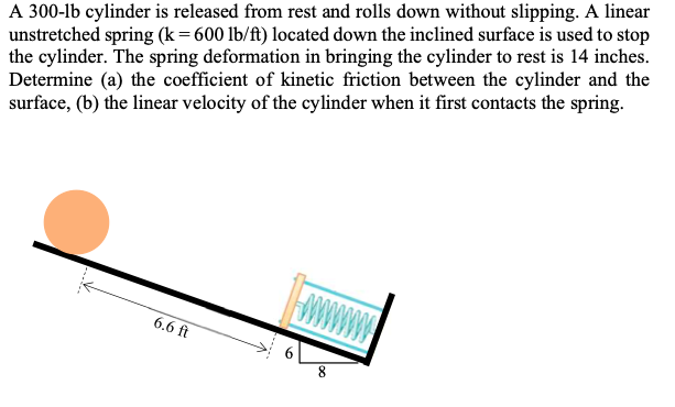 A 300-lb cylinder is released from rest and rolls down without slipping. A linear
unstretched spring (k=600 lb/ft) located down the inclined surface is used to stop
the cylinder. The spring deformation in bringing the cylinder to rest is 14 inches.
Determine (a) the coefficient of kinetic friction between the cylinder and the
surface, (b) the linear velocity of the cylinder when it first contacts the spring.
6.6 ft
6.
