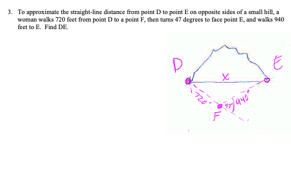 3. To approximate the straight-line distance from point D to point E on opposite sides of a small hill, a
woman walks 720 feet from point D to a point F, then turns 47 degrees to face point E, and walks 940
feet to E. Find DE.
