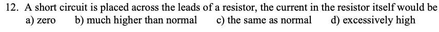 12. A short circuit is placed across the leads of a resistor, the current in the resistor itself would be
a) zero
b) much higher than normal
c) the same as normal
d) excessively high
