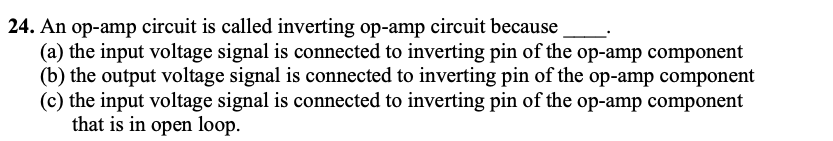 24. An op-amp circuit is called inverting op-amp circuit because
(a) the input voltage signal is connected to inverting pin of the op-amp component
(b) the output voltage signal is connected to inverting pin of the op-amp component
(c) the input voltage signal is connected to inverting pin of the op-amp component
that is in open loop.
