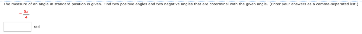 The measure of an angle in standard position is given. Find two positive angles and two negative angles that are coterminal with the given angle. (Enter your answers as a comma-separated list.)
rad

