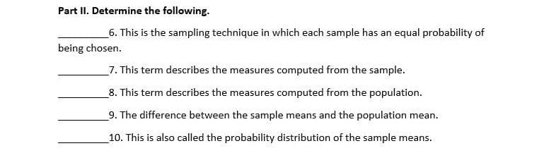 Part II. Determine the following.
6. This is the sampling technique in which each sample has an equal probability of
being chosen.
7. This term describes the measures computed from the sample.
8. This term describes the measures computed from the population.
9. The difference between the sample means and the population mean.
10. This is also called the probability distribution of the sample means.
