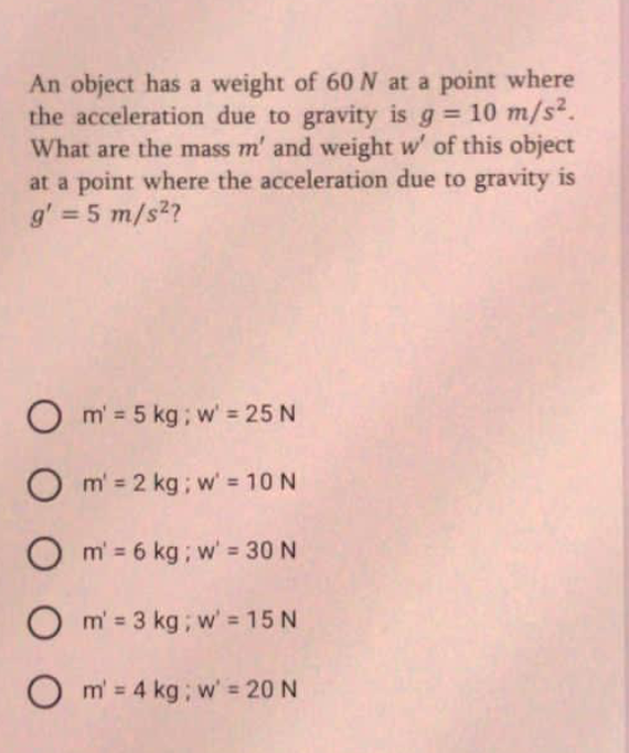 An object has a weight of 60N at a point where
the acceleration due to gravity is g 10 m/s2.
What are the mass m' and weight w' of this object
at a point where the acceleration due to gravity is
g' = 5 m/s2?
%3D
%3D
O m' = 5 kg; w' = 25 N
O m' = 2 kg ; w' = 10 N
O m' = 6 kg ; w' = 30 N
O m' = 3 kg; w' = 15 N
O m' = 4 kg; w' = 20 N
%3D
