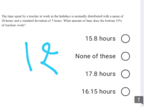 The tinme spent by a teacher at woek in the holidays is nonually distributed with a mean of
20 hours and a standard deviation of 5 hours. What amount of time does the bottom 33%
of teachers work?
15.8 hours O
None of these O
17.8 hours O
16.15 hours
