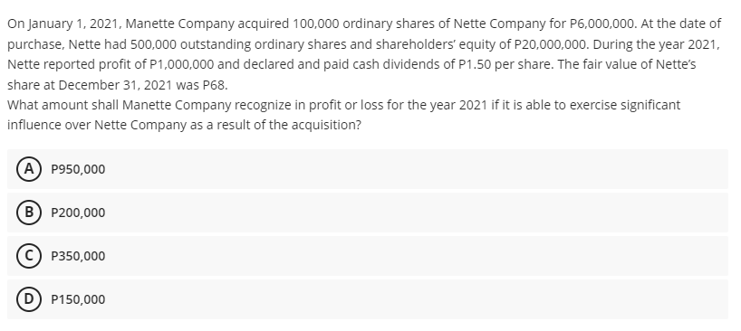 On January 1, 2021, Manette Company acquired 100,000 ordinary shares of Nette Company for P6,000,000. At the date of
purchase, Nette had 500,000 outstanding ordinary shares and shareholders' equity of P20,000,000. During the year 2021,
Nette reported profit of P1,000,000 and declared and paid cash dividends of P1.50 per share. The fair value of Nette's
share at December 31, 2021 was P68.
What amount shall Manette Company recognize in profit or loss for the year 2021 if it is able to exercise significant
influence over Nette Company as a result of the acquisition?
A P950,000
B) P200,000
P350,000
P150,000
