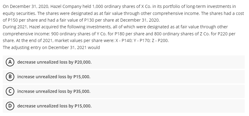 On December 31, 2020, Hazel Company held 1,000 ordinary shares of X Co. in its portfolio of long-term investments in
equity securities. The shares were designated as at fair value through other comprehensive income. The shares had a cost
of P150 per share and had a fair value of P130 per share at December 31, 2020.
During 2021, Hazel acquired the following investments, all of which were designated as at fair value through other
comprehensive income: 900 ordinary shares of Y Co. for P180 per share and 800 ordinary shares of Z Co. for P220 per
share. At the end of 2021, market values per share were: X - P140; Y - P170; Z - P200.
The adjusting entry on December 31, 2021 would
(A decrease unrealized loss by P20,000.
B increase unrealized loss by P15,000.
increase unrealized loss by P35,000.
(D decrease unrealized loss by P15,000.
