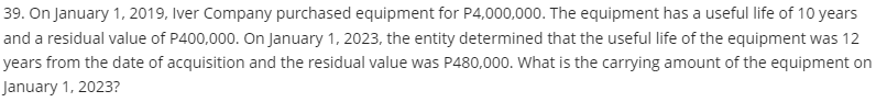 39. On January 1, 2019, Iver Company purchased equipment for P4,000,000. The equipment has a useful life of 10 years
and a residual value of P400,000. On January 1, 2023, the entity determined that the useful life of the equipment was 12
years from the date of acquisition and the residual value was P480,000. What is the carrying amount of the equipment on
January 1, 2023?
