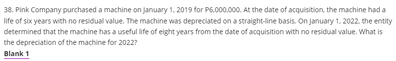 38. Pink Company purchased a machine on January 1, 2019 for P6,000,000. At the date of acquisition, the machine had a
life of six years with no residual value. The machine was depreciated on a straight-line basis. On January 1, 2022, the entity
determined that the machine has a useful life of eight years from the date of acquisition with no residual value. What is
the depreciation of the machine for 2022?
Blank 1
