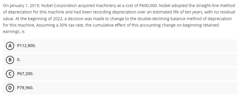 On January 1, 2019, Nobel Corporation acquired machinery at a cost of P600,000. Nobel adopted the straight-line method
of depreciation for this machine and had been recording depreciation over an estimated life of ten years, with no residual
value. At the beginning of 2022, a decision was made to change to the double-declining balance method of depreciation
for this machine. Assuming a 30% tax rate, the cumulative effect of this accounting change on beginning retained
earnings, is
A P112,800.
B) 0.
P67,200.
D P78,960.
