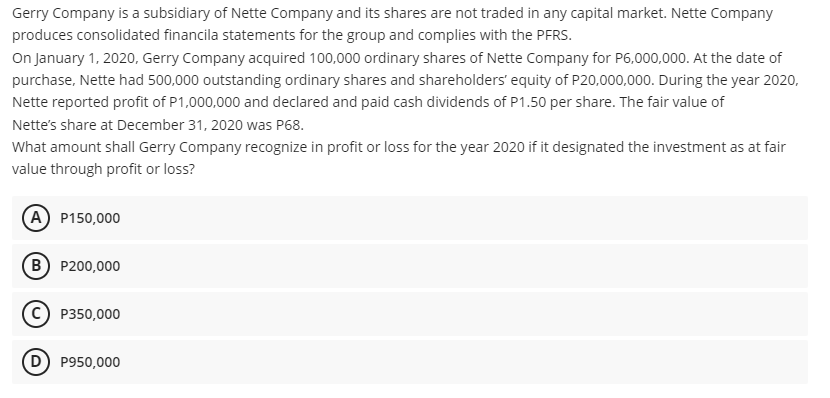 Gerry Company is a subsidiary of Nette Company and its shares are not traded in any capital market. Nette Company
produces consolidated financila statements for the group and complies with the PFRS.
On January 1, 2020, Gerry Company acquired 100,000 ordinary shares of Nette Company for P6,000,000. At the date of
purchase, Nette had 500,000 outstanding ordinary shares and shareholders' equity of P20,000,000. During the year 2020,
Nette reported profit of P1,000,000 and declared and paid cash dividends of P1.50 per share. The fair value of
Nette's share at December 31, 2020 was P68.
What amount shall Gerry Company recognize in profit or loss for the year 2020 if it designated the investment as at fair
value through profit or loss?
A P150,000
B P200,000
(c) P350,000
(D) P950,000
