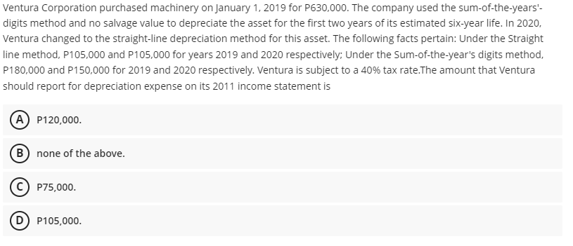 Ventura Corporation purchased machinery on January 1, 2019 for P630,000. The company used the sum-of-the-years'-
digits method and no salvage value to depreciate the asset for the first two years of its estimated six-year life. In 2020,
Ventura changed to the straight-line depreciation method for this asset. The following facts pertain: Under the Straight
line method, P105,000 and P105,000 for years 2019 and 2020 respectively; Under the Sum-of-the-year's digits method,
P180,000 and P150,000 for 2019 and 2020 respectively. Ventura is subject to a 40% tax rate.The amount that Ventura
should report for depreciation expense on its 2011 income statement is
A P120,000.
B none of the above.
P75,000.
D P105,000.
