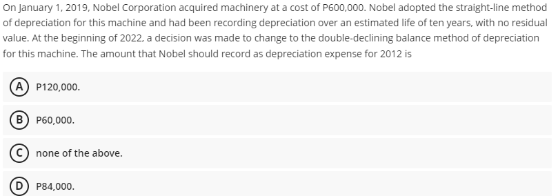 On January 1, 2019, Nobel Corporation acquired machinery at a cost of P600,000. Nobel adopted the straight-line method
of depreciation for this machine and had been recording depreciation over an estimated life of ten years, with no residual
value. At the beginning of 2022, a decision was made to change to the double-declining balance method of depreciation
for this machine. The amount that Nobel should record as depreciation expense for 2012 is
А) Р120,000.
в) Р60,000.
(c) none of the above.
P84,000.
