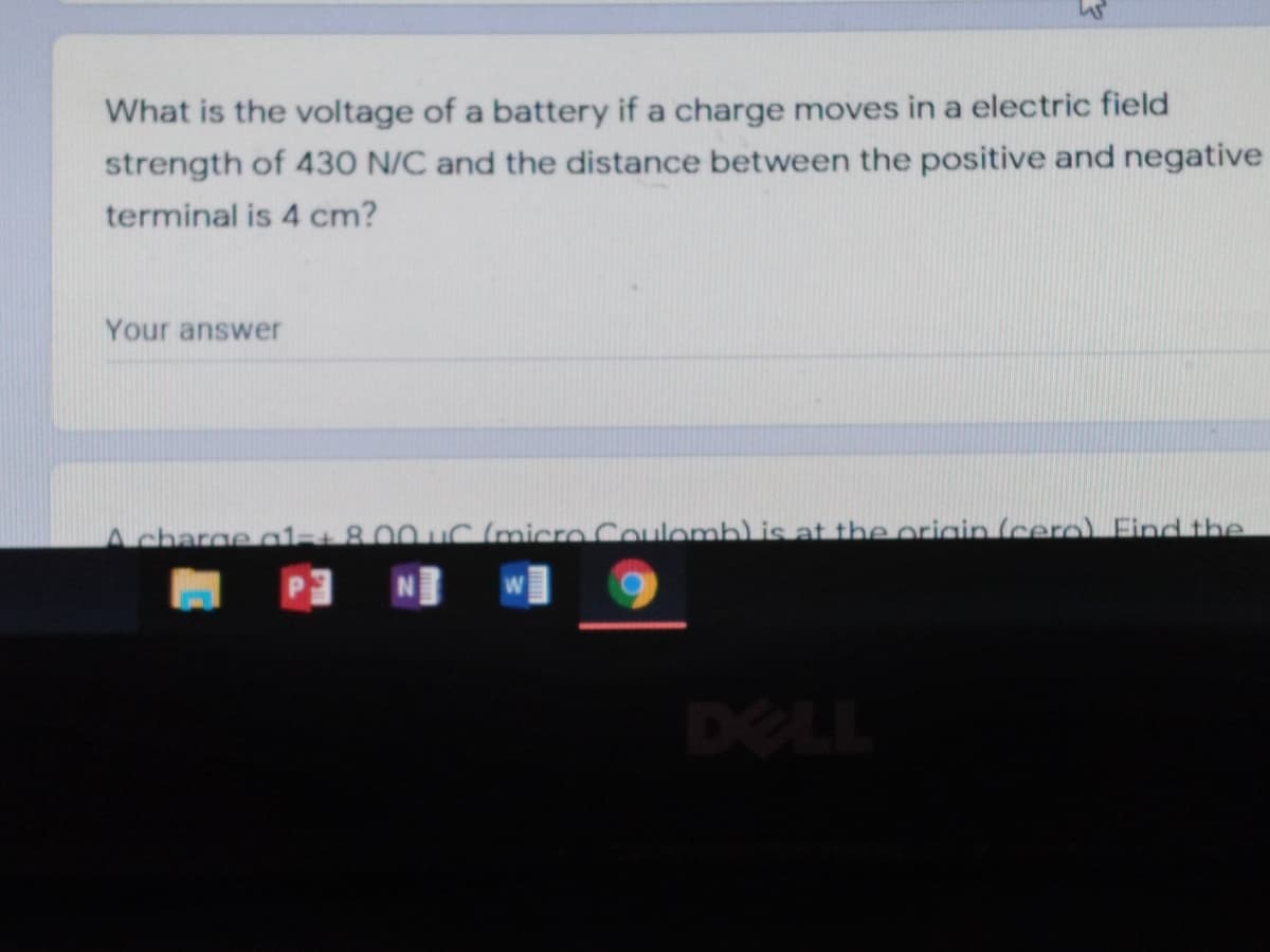 What is the voltage of a battery if a charge moves in a electric field
strength of 430 N/C and the distance between the positive and negative
terminal is 4 cm?
Your answer
Acharge al+800 uC (micro Coulomb) is at the origin (cero) Find the
DELL
