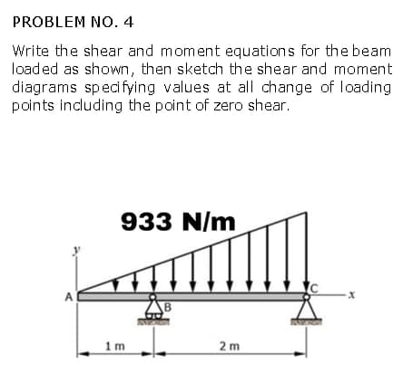 PROBLEM NO. 4
Write the shear and moment equations for the beam
loaded as shown, then sketch the shear and moment
diagrams specifying values at all change of loading
points including the point of zero shear.
A
933 N/m
1m
B
2m
X